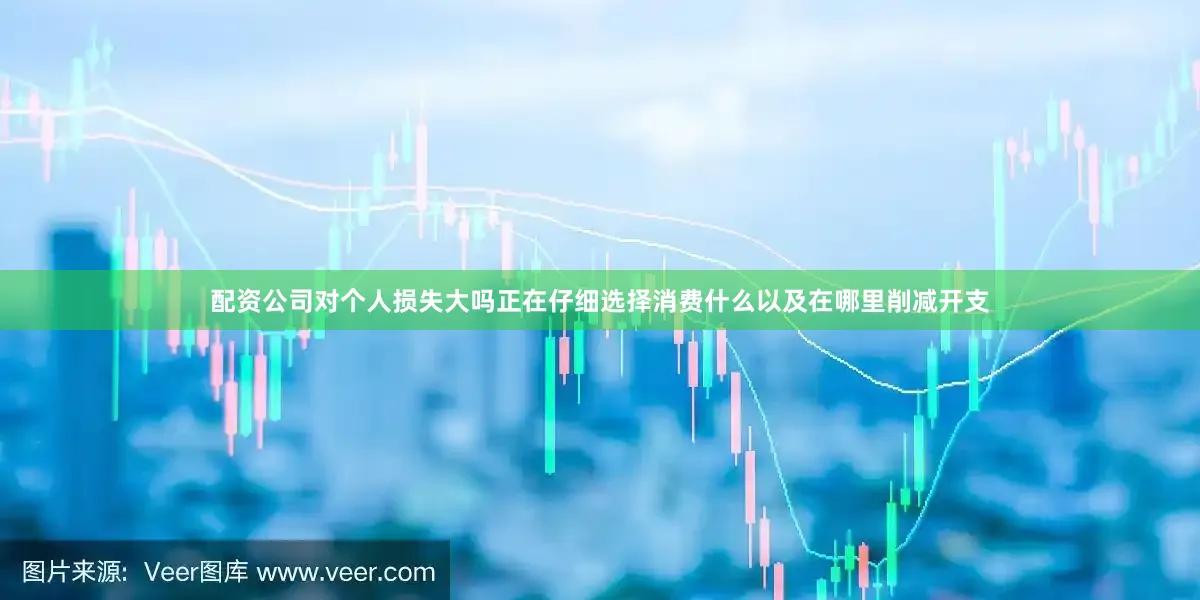 配资公司对个人损失大吗正在仔细选择消费什么以及在哪里削减开支