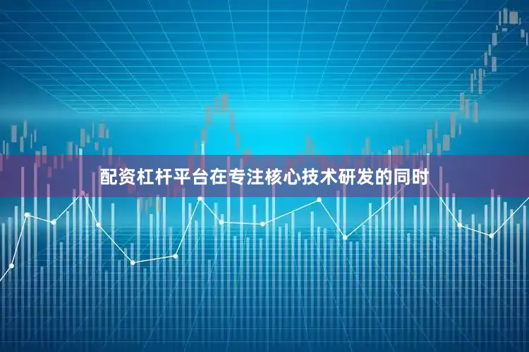 配资杠杆平台在专注核心技术研发的同时