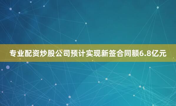 专业配资炒股公司预计实现新签合同额6.8亿元