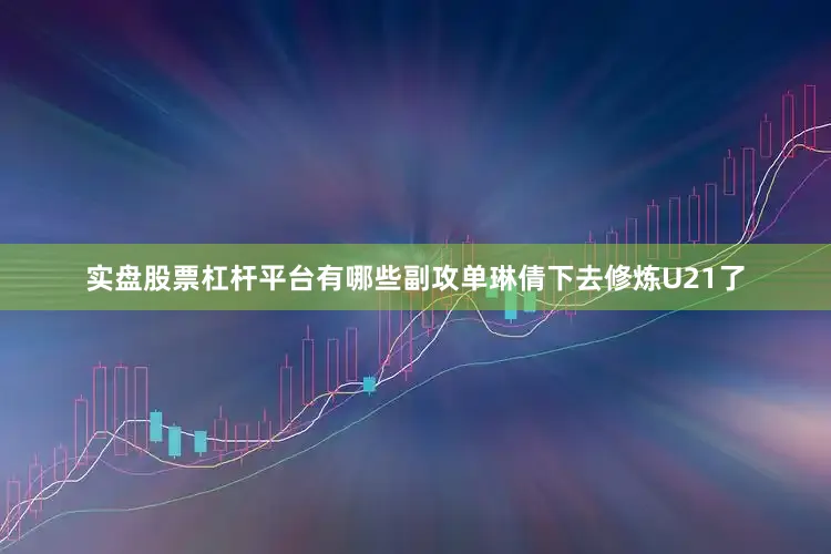 实盘股票杠杆平台有哪些副攻单琳倩下去修炼U21了