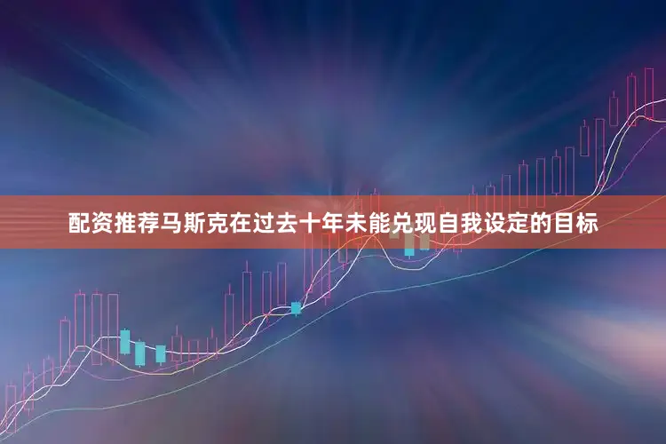 配资推荐马斯克在过去十年未能兑现自我设定的目标