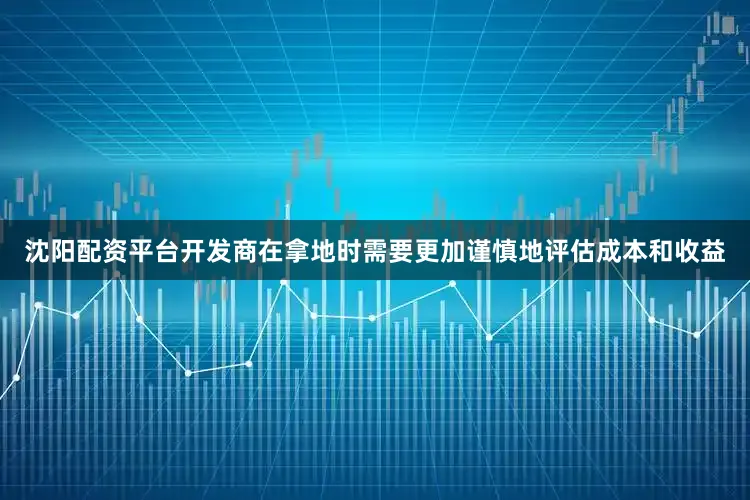 沈阳配资平台开发商在拿地时需要更加谨慎地评估成本和收益