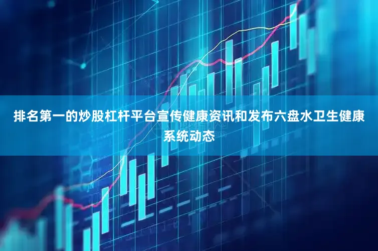 排名第一的炒股杠杆平台宣传健康资讯和发布六盘水卫生健康系统动态